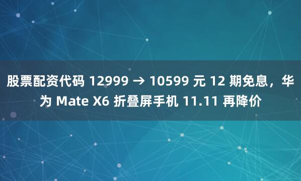股票配资代码 12999 → 10599 元 12 期免息,华为 Mate X6 折叠屏手机 11.11 再降价