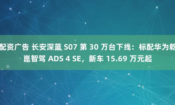 配资广告 长安深蓝 S07 第 30 万台下线：标配华为乾崑智驾 ADS 4 SE，新车 15.69 万元起