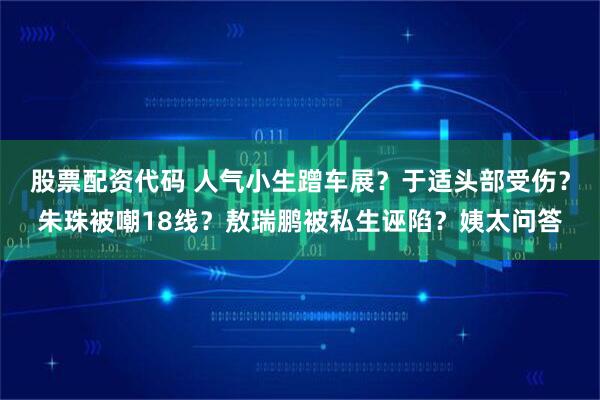 股票配资代码 人气小生蹭车展？于适头部受伤？朱珠被嘲18线？敖瑞鹏被私生诬陷？姨太问答