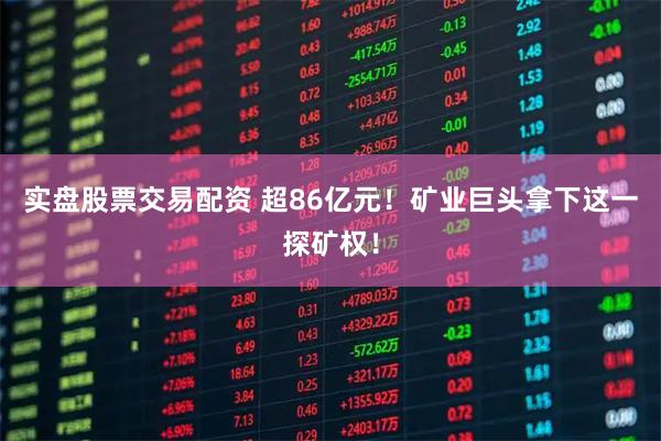 实盘股票交易配资 超86亿元！矿业巨头拿下这一探矿权！