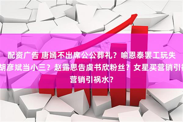配资广告 唐嫣不出席公公葬礼?喻恩泰罢工玩失踪?胡彦斌当小三?赵露思告虞书欣粉丝?女星买营销引祸水?
