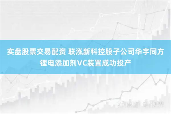 实盘股票交易配资 联泓新科控股子公司华宇同方锂电添加剂VC装置成功投产