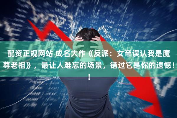 配资正规网站 成名大作《反派：女帝误认我是魔尊老祖》，最让人难忘的场景，错过它是你的遗憾！