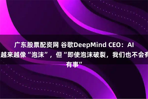 广东股票配资网 谷歌DeepMind CEO：AI投资越来越像“泡沫”，但“即使泡沫破裂，我们也不会有事”