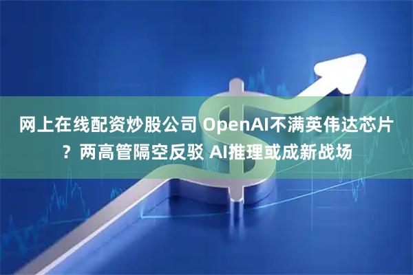 网上在线配资炒股公司 OpenAI不满英伟达芯片？两高管隔空反驳 AI推理或成新战场