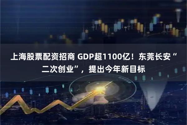 上海股票配资招商 GDP超1100亿！东莞长安“二次创业”，提出今年新目标