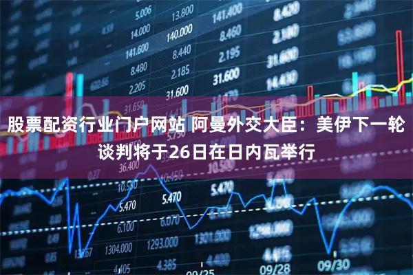 股票配资行业门户网站 阿曼外交大臣:美伊下一轮谈判将于26日在日内瓦举行