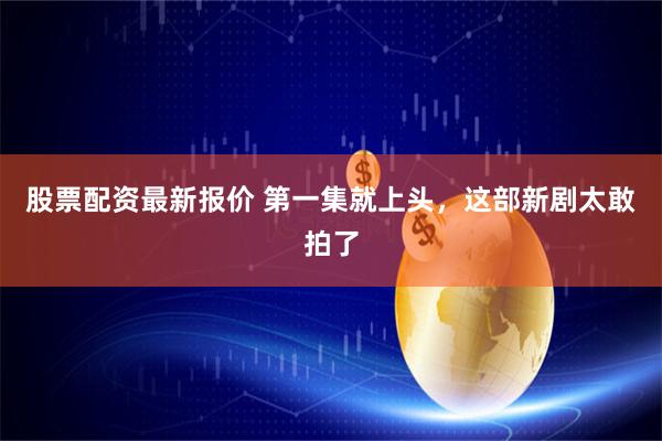 股票配资最新报价 第一集就上头，这部新剧太敢拍了