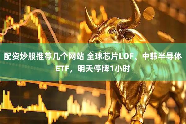 配资炒股推荐几个网站 全球芯片LOF、中韩半导体ETF，明天停牌1小时