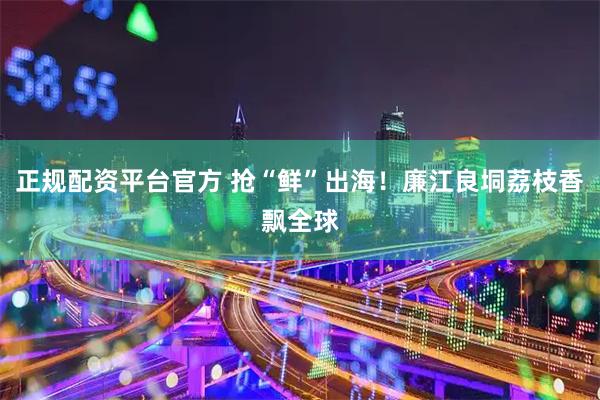 正规配资平台官方 抢“鲜”出海！廉江良垌荔枝香飘全球