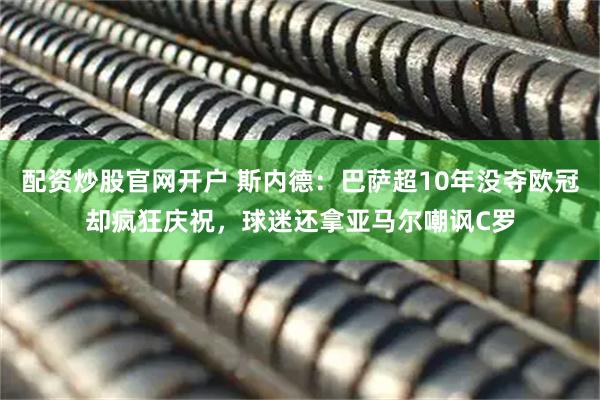 配资炒股官网开户 斯内德：巴萨超10年没夺欧冠却疯狂庆祝，球迷还拿亚马尔嘲讽C罗