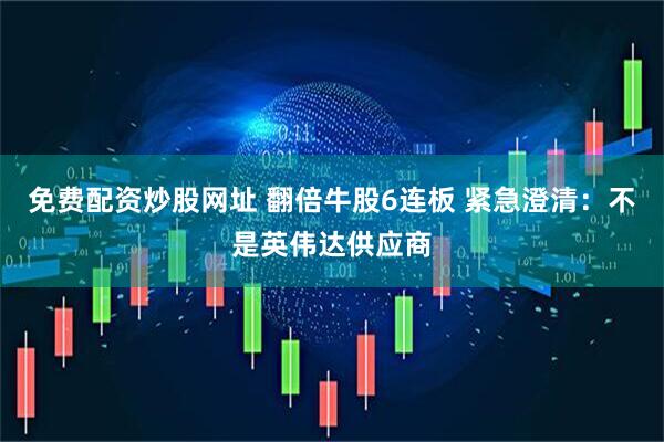 免费配资炒股网址 翻倍牛股6连板 紧急澄清：不是英伟达供应商