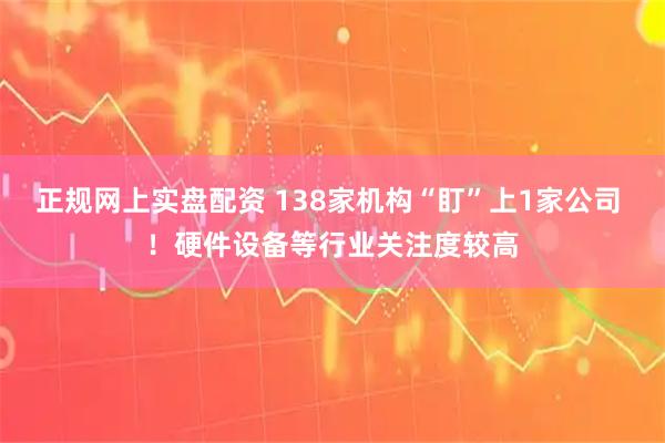 正规网上实盘配资 138家机构“盯”上1家公司 ！硬件设备等行业关注度较高