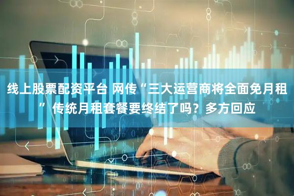 线上股票配资平台 网传“三大运营商将全面免月租” 传统月租套餐要终结了吗？多方回应