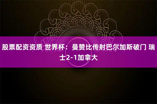 股票配资资质 世界杯：曼赞比传射巴尔加斯破门 瑞士2-1加拿大