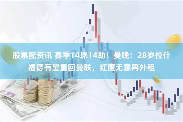 股票配资讯 赛季14球14助！曼晚：28岁拉什福德有望重回曼联，红魔无意再外租