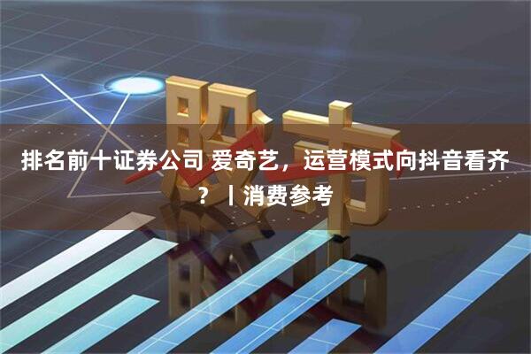 排名前十证券公司 爱奇艺，运营模式向抖音看齐？丨消费参考