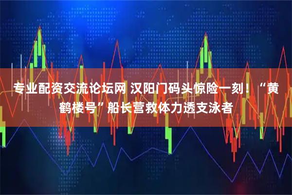 专业配资交流论坛网 汉阳门码头惊险一刻!“黄鹤楼号”船长营救体力透支泳者