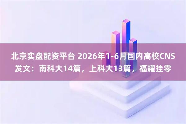北京实盘配资平台 2026年1-6月国内高校CNS发文：南科大14篇，上科大13篇，福耀挂零