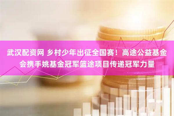 武汉配资网 乡村少年出征全国赛！高途公益基金会携手姚基金冠军篮途项目传递冠军力量