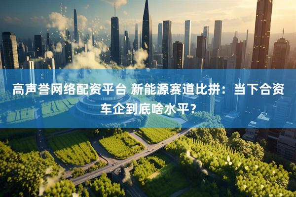 高声誉网络配资平台 新能源赛道比拼：当下合资车企到底啥水平？