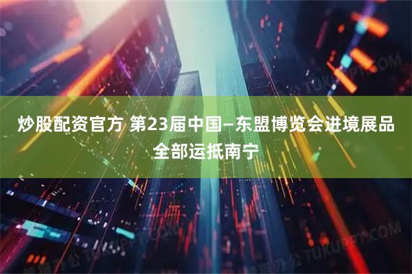 炒股配资官方 第23届中国—东盟博览会进境展品全部运抵南宁