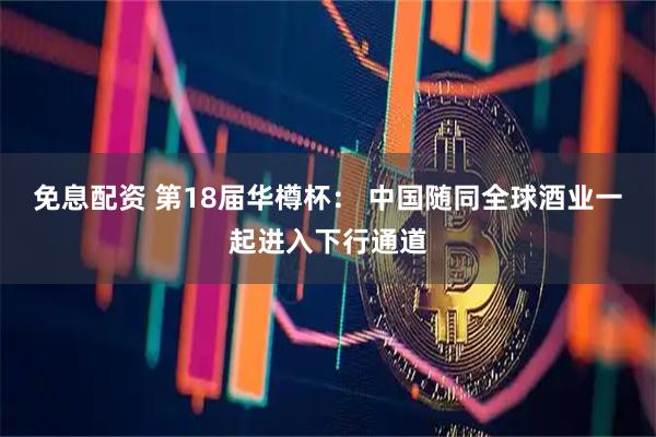 免息配资 第18届华樽杯： 中国随同全球酒业一起进入下行通道