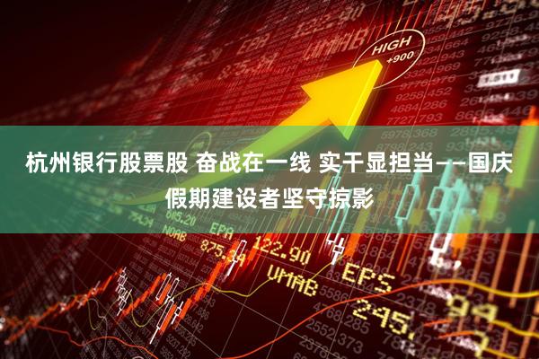 杭州银行股票股 奋战在一线 实干显担当——国庆假期建设者坚守掠影